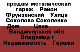 продам металический гараж › Район ­ Фрунзенский › Улица ­ Соколова-Соколенка › Дом ­ 7 › Цена ­ 80 000 - Владимирская обл., Владимир г. Недвижимость » Гаражи   